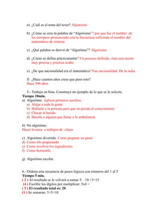 a) ¿Cuál es el tema del texto? Aljuarismi
b) ¿Cómo se creo la palabra de “Algorismo”? por que fue el nombre de
los europeos pronunciado con la frecuencia suficiente el nombre del
matemático de sistema
c) ¿Qué palabra se derivó de “Algoritmo”? Algorismo
d) ¿Cómo se define prácticamente? Un proceso definido, ósea una receta
muy precisa y practica acabo
e) ¿De que nacionalidad era el matemático? Fue nacionalidad De la india
f) ¿Hace cuantos años crees que paso esto?
Hace 500 años
5.- Trabajo en bina. Construya un ejemplo de lo que se le solicita.
Tiempo 10min.
a) Algoritmo. Aplicar primeros auxilios.
a) Alejar a toda la gente
b) Hablarle a la persona para que no pierda el conocimiento
c) Checar al herido
d) Decirle a alguien que llame a la ambulancia
b) No algoritmo.
Hacer la tarea o trabajos de clases
c) Algoritmo divertido. Como preparar un paste
d) Como irlo preparando
e) Como revolver los ingredientes
f) Como hornearlo
g) Algoritmo escolar.
6.- Ordena esta secuencia de pasos lógicos con números del 1 al 5
Tiempo 5 min.
( 2 ) Al resultado se le volverá a sumar 5: 10 +5=15
(4 ) Escribir los dígitos por multiplicar: 5x4 =
( 5 ) El resultado total es: 20
(1 ) Se sumaran: 5+5=10
 
