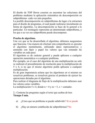 El diseño de TOP Down consiste en encontrar las soluciones del
problema mediante la aplicación sistemática de descomposición en
subproblemas cada vez más pequeños.
La posible descomposición en subproblemas da lugar a la estructura
para el diseño de programas, el cual puede realizarse inicialmente en
forma de algoritmo. La descomposición se hace de lo general a lo
particular. Un rectángulo representa un determinado subproblema, y
los que a su vez ese subproblema puede descomponer.
Prueba de algoritmo.
Una vez que se ha desarrollado el algoritmo, debemos asegurarnos
que funciona. Una manera de efectuar esta comprobación es ejecutar
el algoritmo mentalmente, utilizando datos representativos y
anotando con lápiz y papel los valores que van tomando las
variables en cada paso.
El algoritmo es de carácter general y pueda aplicarse a cualquier
operación matemática o a cualquier problema.
Por ejemplo, en el caso del algoritmo de una multiplicación no solo
se realizará el procedimiento de resolución para la multiplicación de
5 x 4, si no que el mismo algoritmo podrá aplicarse a cualquier
multiplicación.
Es de gran importancia aclarar que los algoritmos en si mismos no
resuelven problemas, se resuelven gracias al producto de ejercer las
operaciones dictadas por el algoritmo.
Para realizar el diagrama de flujo de la multiplicación debemos usar
los valores como variables.
La multiplicación 5 x 4, donde n = 4 y m = 5, x = contador.
2.- Contesta las preguntas según el texto que acabas de leer.
Tiempo 5 min.
a) ¿Crees que un problema se puede subdividir? Si se puede
b) ¿Hay un número establecido de subproblemas? No
 