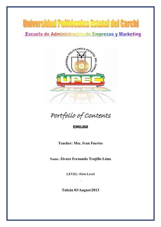 Portfolio of Contents
eNglish
Teacher: Msc. Ivan Fuertes
Name: Álvaro Fernando Trujillo Lima
LEVEL: Firts Level
´
Tulcán 03/August/2013
 