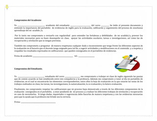 Compromiso del Acudiente
Yo __________________________________ acudiente del estudiante _________________________ del curso __________ he leído el presente documento y
entiendo la importancia del portafolio de evidencias de inglés para la evaluación, calificación y seguimiento del proceso de enseñanza
aprendizaje del mi acudido /a.
Por lo tanto me comprometo a revisarlo con regularidad para entender las fortalezas y debilidades de mi acudido/a, proveer los
materiales necesarios para su buen desempeño en clase, apoyar las actividades escolares, tareas e investigaciones, así como las de
recuperación y nivelación que se tengan previstas.
También me comprometo a preguntar de manera respetuosa cualquier duda o inconveniente que tenga frente los diferentes aspectos de
la evaluación en el horario que el docente tenga asignado para tal fin, a sugerir actividades y modificaciones en el contenido y a respetar y
respaldar los resultados expresados en calificaciones que queden consignados en el portafolios de evidencias.
Firma de acudiente __________________________________________________ tel.: ____________________

Compromiso del Estudiante.
Yo _________________________________ estudiante del curso ___________________ me comprometo a trabajar en clase de inglés siguiendo las pautas
que de común acuerdo se han establecido entre mis compañeros y la profesora. Además me comprometo a tener al día mi portafolio de
evidencias, en el cual se encontrarán los elementos correspondientes, entre ellos la hoja de evaluación en la que estarán las notas de los
trabajos realizados en clase, las tareas, las investigaciones, la autoevaluación, la co evaluación y la hetero evaluación.
Finalmente, me comprometo respetar las calificaciones que mi proceso haya demostrado a través de los diferentes componentes de la
evaluación consignados en el portafolio, a estar pendiente de mi proceso y a realizar los diferentes trabajos de nivelación y recuperación
en caso de necesitarlos. Si tengo dudas, inquietudes o sugerencias debo hacerlas de manera respetuosa y con las evidencias necesarias
para que la ayuda que la profesora me brinde sea la correcta.
Firma: ___________________________________________

 