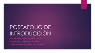 PORTAFOLIO DE 
INTRODUCCIÒN 
BELKIS ESYHER CEBALLOS MERCADO 
UNIVERSIDAD LIBRE DE COLOMBIA 
LICENCIATURA EN PEDAGOGIA INFANTIL 
 