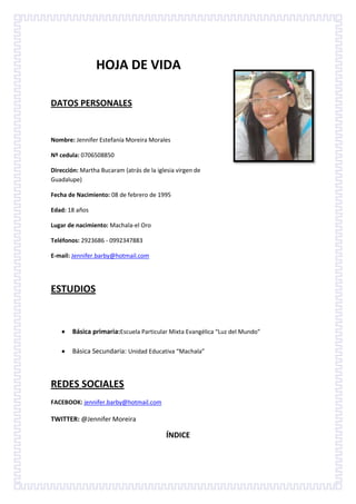 HOJA DE VIDA
DATOS PERSONALES

Nombre: Jennifer Estefanía Moreira Morales
Nº cedula: 0706508850
Dirección: Martha Bucaram (atrás de la iglesia virgen de
Guadalupe)
Fecha de Nacimiento: 08 de febrero de 1995
Edad: 18 años
Lugar de nacimiento: Machala-el Oro
Teléfonos: 2923686 - 0992347883
E-mail: Jennifer.barby@hotmail.com

ESTUDIOS

Básica primaria:Escuela Particular Mixta Evangélica “Luz del Mundo”
Básica Secundaria: Unidad Educativa “Machala”

REDES SOCIALES
FACEBOOK: jennifer.barby@hotmail.com

TWITTER: @Jennifer Moreira

ÍNDICE

 