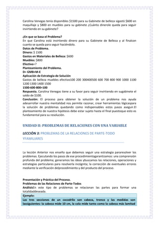 Carolina Venegas tenía disponibles $1500 para su Gabinete de belleza sigastó $600 en
maquillaje y $800 en muebles para su gabinete ¿Cuánto dinerole queda para seguir
invirtiendo en su gabinete?
¿En que se basa el Problema?
En que Carolina está invirtiendo dinero para su Gabinete de Belleza y al finalcon
cuanto se queda para seguir haciéndolo.
Datos de Problema.
Dinero: $ 1500
Gastos en Materiales de Belleza: $600
Muebles: $800
Efectivo=?
Planteamiento del Problema.
D= GMB+M-E
Aplicación de Estrategia de Solución
Gastos de belleza muebles efectivo100 200 300400500 600 700 800 900 1000 1100
1200 1300 1400 1500
1500-600-800=100
Respuesta. Carolina Venegas tiene a su favor para seguir invirtiendo en sugabinete el
saldo de $100.
Conclusión: El proceso para obtener la solución de un problema nos ayuda
adesarrollar nuestra mentalidad nos permite razonar, crear herramientas lógicaspara
la solución de problemas quedando como indispensables estos pasos aseguir.El
planteamiento de nuestra hipótesis debe estar sujeto hasta el final puestoque esto es
fundamental para su resolución.

UNIDAD II: PROBLEMAS DE RELACIONES CON UNA VARIABLE
LECCIÒN 3: PROBLEMAS DE LA RELACIONES DE PARTE-TODO
YFAMILIARES

La lección Anterior nos enseño que debemos seguir una estrategia pararesolver los
problemas. Ejecutando los pasos de ese procedimientogarantizamos: una comprensión
profunda del problema; generamos las ideas ybuscamos las relaciones, operaciones y
estrategias particulares para resolverla incógnita; la corrección de eventuales errores
mediante la verificación delprocedimiento y del producto del proceso.

Presentación y Práctica del Proceso.
Problemas de las Relaciones de Parte-Todos
AnálisisEn este tipo de problemas se relacionan las partes para formar una
totalidaddeseada.
Ejemplo:
Las tres secciones de un cocodrilo son cabeza, tronco y las medidas son
lassiguientes: la cabeza mide 10 cm, la cola mide tanto como la cabeza más lamitad

 