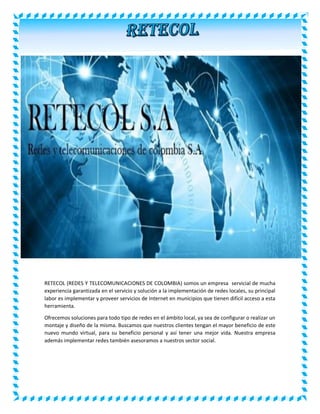 RETECOL (REDES Y TELECOMUNICACIONES DE COLOMBIA) somos un empresa servicial de mucha 
experiencia garantizada en el servicio y solución a la implementación de redes locales, su principal 
labor es implementar y proveer servicios de Internet en municipios que tienen difícil acceso a esta 
herramienta. 
Ofrecemos soluciones para todo tipo de redes en el ámbito local, ya sea de configurar o realizar un 
montaje y diseño de la misma. Buscamos que nuestros clientes tengan el mayor beneficio de este 
nuevo mundo virtual, para su beneficio personal y así tener una mejor vida. Nuestra empresa 
además implementar redes también asesoramos a nuestros sector social. 
 