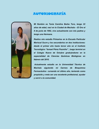 AUTOBIOGRAFÍA
Mi Nombre es Tania Carolina Barba Toro, tengo 22
años de edad, nací en la Ciudad de Machala – El Oro el
8 de junio de 1992, vivo actualmente con mis padres y
tengo una Hermana.
Realice mis estudio Primarios en la Escuela Particular
Mariscal Sucre y los secundarios en dos instituciones:
desde el primer año hasta tercer año en el Instituto
Tecnológico “Ismael Pérez Pazmiño” , luego terminé en
el Colegio Nueve de Octubre graduándome en la
especialidad de Ciencias Químicas Biológicas en
febrero del 2010.
Actualmente estudio en la Universidad Técnica de
Machala siguiendo mi Carrera de Bioquímica
Farmacéutica cursando mi último año, teniendo como
propósito y meta ser una excelente profesional, ayudar
y servir a la comunidad.
 