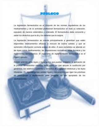 PROLOGO
La legislación farmacéutica es el conjunto de las normas reguladoras de los
medicamentos y de la actividad profesional farmacéutica en toda su extensión,
expuesto de manera sistemática y ordenada. El farmacéutico debe conocerla y
saber los derechos que le da y los deberes que le asigna.
La legislación farmacéutica se orienta principalmente a garantizar que estén
disponibles medicamentos eficaces e inocuos de buena calidad, y que se
suministre información correcta acerca de ellos. A esos cometidos se atiende en
las leyes sobre medicamentos, las disposiciones normativas sobre farmacia y los
reglamentos farmacéuticos. El organismo de reglamentación farmacéutica es el
órgano ejecutor.
Existen además otras leyes y reglamentos que pueden respaldar la aplicación de
la política farmacéutica nacional, tales como los que apoyan la sustitución por
genéricos, los relativos a patentes y derechos de propiedad intelectual y las leyes
tributarias. En algunos países existen leyes y reglamentos que rigen las prácticas
de prescripción y dispensación para asegurar un uso apropiado de los
medicamentos.
 