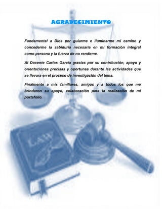 AGRADECIMIENTO
Fundamental a Dios por guiarme e iluminarme mí camino y
concederme la sabiduría necesaria en mi formación integral
como persona y la fuerza de no rendirme.
Al Docente Carlos García gracias por su contribución, apoyo y
orientaciones precisas y oportunas durante las actividades que
se llevara en el proceso de investigación del tema.
Finalmente a mis familiares, amigos y a todos los que me
brindaron su apoyo, colaboración para la realización de mi
portafolio.
 