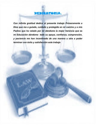 DEDICATORIA.
Con infinita gratitud dedico el presente trabajo Primeramente a
Dios que me a guiado, cuidado y protegido en mi camino y a mis
Padres que ha velado por mi dándome la mejor herencia que es
mi Educación dándome todo su apoyo, confianza, comprensión,
y paciencia me han incentivado de una manera u otra a poder
terminar con éxito y satisfacción este trabajo
 