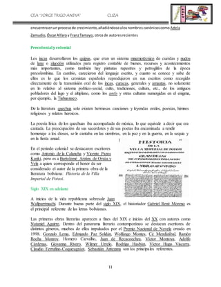 CEA “JORGE TRIGO ANDIA” CLIZA
11
encuentraenunprocesode crecimiento,añadiéndosealosnombrescanónicoscomo Adela
Zamudio,ÓscarAlfaro y FranzTamayo, otrosde autoresrecientes
Precolonial ycolonial
Los incas desarrollaron los quipus, que eran un sistema mnemotécnico de cuerdas y nudos
de lana o algodón utilizados para registro contable de bienes, recursos y acontecimientos
más importantes, como también hay pinturas rupestres y petroglifos de la época
precolombina. En cambio, carecieron del lenguaje escrito, y cuanto se conoce y sabe de
ellos es lo que los cronistas españoles reprodujeron en sus escritos como recogido
directamente de la transmisión oral de los incas, curacas, generales y amautas, no solamente
en lo relativo al sistema político-social, culto, tradiciones, cultura, etc., de los antiguos
pobladores del lago y el altiplano, como los antis y otras culturas sumergidas en el enigma,
por ejemplo, la Tiahuanaco.
De la literatura quechua solo existen hermosas canciones y leyendas orales, poesías, himnos
religiosos y relatos heroicos.
La poesía lírica de los quechuas iba acompañada de música, lo que equivale a decir que era
cantada. La preocupación de sus sacerdotes y de sus poetas iba encaminada a rendir
homenaje a los dioses, se le cantaba en las siembras, en la paz y en la guerra, en la sequia y
en la fiesta anual.
En el periodo colonial se destacaron escritores
como Antonio de la Calancha y Vicente Pazos
Kanki, pero es a Bartolomé Arzáns de Orsúa y
Vela a quien corresponde el honor de ser
considerado el autor de la primera obra de la
literatura boliviana: Historia de la Villa
Imperial de Potosí.
Siglo XIX en adelante
A inicios de la vida republicana sobresale Juan
Wallparrimachi. Durante buena parte del siglo XIX, el historiador Gabriel René Moreno es
el principal referente de las letras bolivianas.
Las primeras obras literarias aparecen a fines del XIX e inicios del XX con autores como
Nataniel Aguirre, Dentro del panorama literario contemporáneo se destacan escritores de
distintos géneros, muchos de ellos impulsados por el Premio Nacional de Novela creado en
1998. Gonzalo Lema, Edmundo Paz Soldán, Wolfango Montes, Cé Mendizábal, Ramón
Rocha Monroy, Homero Carvalho, Juan de Recacoechea, Víctor Montoya, Adolfo
Cárdenas, Giovanna Rivero, Wilmer Urrelo, Rodrigo Hasbún, Víctor Hugo Viscarra,
Claudio Ferrufino-Coqueugniot, Sebastián Antezana son los principales referentes.
 