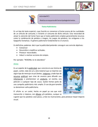 CEA “JORGE TRIGO ANDIA” CLIZA
18
Textos Publicitarios
Es un tipo de texto especial, cuya función es convencer al lector acerca de las cualidades
de un artículo de consumo, e incitarlo al consumo de dicho artículo. Esta necesidad de
atraer la atención del lector hace que el texto publicitario emplee generalmente recursos
como la combinación de palabra e imagen, los juegos de palabras, los eslóganes o las
tipografía llamativas. El género publicitario fundamental es el anuncio.
En definitiva, podemos decir que la publicidad pretende conseguir una serie de objetivos:
 Convencer
 Desarrollar o modificar actitudes.
 Provocar necesidades.
 Inducir a realizar acciones de compra.
Por ejemplo: “REXONA, no te abandona”
Afiche
Es un soporte de la publicidad, que consiste en una lámina de
papel, cartón, tubo de sal u otro material que se imprime con
algún tipo de mensaje visual (textos, imágenes y todo tipo de
recursos gráficos) que sirve de anuncio para difundir una
información o promocionar un producto, un evento, una
petición o cualquier tipo de causa. Suelen formar parte de
una campaña publicitaria más amplia. Si son de gran tamaño
se denominan valla publicitaria.
El afiche es un cartel, hecho en papel ya sea que esté
manuscrito o impreso, con dibujos y/o palabras, aunque se
sugiere que las palabras sean pocas, y más las ilustraciones, para provocar mayor impacto
visual.
ActividadN°2
-Realizaunesquemadel tematipologíade textos.
 