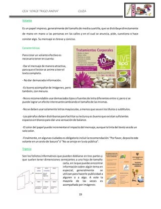 CEA “JORGE TRIGO ANDIA” CLIZA
19
Volante
Es un papel impreso,generalmente del tamañode mediacuartilla,que se distribuyedirectamente
de mano en mano a las personas en las calles y en el cual se anuncia, pide, cuestiona o hace
constar algo. Su mensaje es breve y conciso.
Características
Para crear un volante efectivoes
necesariotenerencuenta:
-Dar el mensaje de maneraatractiva,
para que el lectorse anime aleerel
textocompleto.
- Nodar demasiadainformación.
-Es buenoacompañarde imágenes,pero
también,conmesura.
-Noesrecomendable usardemasiadostiposofuentesde letradiferentesentre sí,perosi se
puede lograrunefectointeresantecambiandoel tamañode lasmismas.
-Nose debenusarsolamente letrasmayúsculas,amenosque seaenlostítuloso subtítulos.
-Lospárrafos debendistribuirseparafacilitarsulecturayes buenoque existansuficientes
espaciosenblancopara dar una sensaciónde balance.
-El color del papel puede incrementarel impactodel mensaje,aunquelatintadel textoseade un
solocolor.
-Finalmente,enalgunasciudadesesobligatorioincluirlarecomendación:“Porfavor,depositeeste
volante enuncestode basura”ó "No se arroje en lavía pública".
Tríptico
Son los folletosinformativos que pueden doblarse en tres partes y
que suelen tener dimensiones semejantes a una hoja de tamaño
carta, en laque puedesencontrar
informaciónsobre algún tema en
especial, generalmente se
utilizan para hacerle publicidad a
alguien o a algo. A este la
mayoría de las veces es
acompañada por imágenes
 