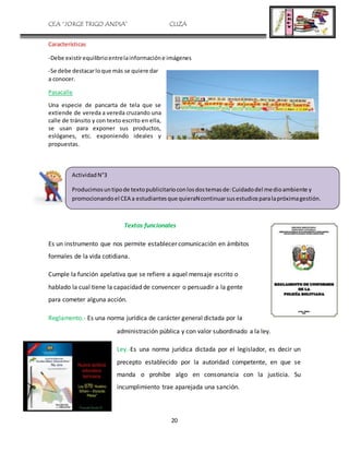 CEA “JORGE TRIGO ANDIA” CLIZA
20
Características
-Debe existirequilibrioentrelainformacióne imágenes
-Se debe destacarloque más se quiere dar
a conocer.
Pasacalle
Una especie de pancarta de tela que se
extiende de vereda a vereda cruzando una
calle de tránsito y con texto escrito en ella,
se usan para exponer sus productos,
eslóganes, etc. exponiendo ideales y
propuestas.
Textos funcionales
Es un instrumento que nos permite establecer comunicación en ámbitos
formales de la vida cotidiana.
Cumple la función apelativa que se refiere a aquel mensaje escrito o
hablado la cual tiene la capacidad de convencer o persuadir a la gente
para cometer alguna acción.
Reglamento.- Es una norma jurídica de carácter general dictada por la
administración pública y con valor subordinado a la ley.
Ley.-Es una norma jurídica dictada por el legislador, es decir un
precepto establecido por la autoridad competente, en que se
manda o prohíbe algo en consonancia con la justicia. Su
incumplimiento trae aparejada una sanción.
ActividadN°3
Producimosuntipode textopublicitarioconlosdostemasde:Cuidadodel medioambiente y
promocionandoel CEA a estudiantesque quieraNcontinuarsusestudiosparalapróximagestión.
 