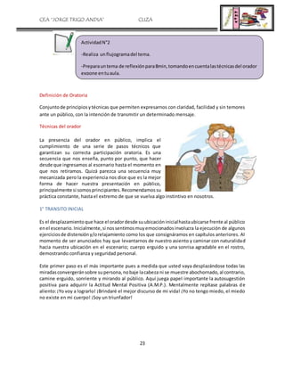CEA “JORGE TRIGO ANDIA” CLIZA
23
Definición de Oratoria
Conjuntode principiosytécnicas que permiten expresarnos con claridad, facilidad y sin temores
ante un público, con la intención de transmitir un determinado mensaje.
Técnicas del orador
La presencia del orador en público, implica el
cumplimiento de una serie de pasos técnicos que
garantizan su correcta participación oratoria. Es una
secuencia que nos enseña, punto por punto, que hacer
desde que ingresamos al escenario hasta el momento en
que nos retiramos. Quizá parezca una secuencia muy
mecanizada pero la experiencia nos dice que es la mejor
forma de hacer nuestra presentación en público,
principalmente si somosprincipiantes.Recomendamossu
práctica constante, hasta el extremo de que se vuelva algo instintivo en nosotros.
1° TRANSITO INICIAL
Es el desplazamientoque hace el oradordesde suubicacióninicialhastaubicarse frente al público
enel escenario.Inicialmente,si nossentimosmuyemocionadosinvolucra la ejecución de algunos
ejerciciosde distensióny/orelajamiento como los que consignáramos en capítulos anteriores. Al
momento de ser anunciados hay que levantarnos de nuestro asiento y caminar con naturalidad
hacia nuestra ubicación en el escenario; cuerpo erguido y una sonrisa agradable en el rostro,
demostrando confianza y seguridad personal.
Este primer paso es el más importante pues a medida que usted vaya desplazándose todas las
miradasconvergeránsobre supersona,nobaje lacabeza ni se muestre abochornado,al contrario,
camine erguido, sonriente y mirando al público. Aquí juega papel importante la autosugestión
positiva para adquirir la Actitud Mental Positiva (A.M.P.). Mentalmente repítase palabras de
aliento:¡Yo voy a lograrlo! ¡Brindaré el mejor discurso de mi vida! ¡Yo no tengo miedo, el miedo
no existe en mi cuerpo! ¡Soy un triunfador!
ActividadN°2
-Realiza unflujogramadel tema.
-Preparauntema de reflexiónpara8min,tomandoencuentalastécnicasdel orador
expone entuaula.
 