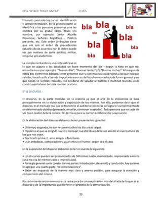 CEA “JORGE TRIGO ANDIA” CLIZA
25
El saludoconstade dos partes: identificación
y complementación. En la primera parte se
identifica a las personas presentes y se les
nombra por su grado, cargo, título y/o
nombre, por ejemplo: Señor Alcalde
Provincial, Señores Regidores..., Público
presente, etc. Este orden jerárquico tiene
que ver con el orden de precedencias
establecidode acuerdoaley. El orden puede
ser por motivos de corte político, militar,
religioso y/o académico.
La complementaciónesunacortesíabreve en
la que se augura a los saludados un buen momento del día – según la hora en que nos
encontremos- por ejemplo: "Buenos días", "Buenas tardes” y/o “Buenas noches”. Al margen de
estos dos elementos básicos, tener presente que si son muchas las personas a las que hay que
saludar,hacerlosóloa lasmás importantesoensu defectohacerunsaludode forma general para
que todos se sientan incluidos. No olvidarse de saludar al público o multitud reunida, ellos
constituyen la base de toda reunión oratoria.
5° EL DISCURSO.-
El discurso, es la parte medular de la oratoria ya que el arte de la elocuencia se basa
principalmente en la elaboración y exposición de los mismos. Por ello, podemos decir que el
discurso,esel mensaje oral que se transmite al auditorio con miras de lograr el cumplimiento de
un determinadoobjetivo(persuadir,enseñar,conmover o agradar). Toda persona que se jacte de
ser buen orador deberá conocer las técnicas para su correcta elaboración y exposición.
En la elaboración del discurso debemos tener presente lo siguiente:
• El tiempo asignado; no son recomendables los discursos largos.
• El públicoal que va dirigidonuestromensaje;nuestroléxicodebe ser acorde al nivel cultural de
los que nos oyen.
• Practicarlo primero, ante amigos o familiares.
• Usar anécdotas, comparaciones, guarismos y el humor, según sea el caso.
En la exposición del discurso debemos tener en cuenta lo siguiente:
• Los discursospuedenserpronunciados de 04 formas: Leído, memorizado, improvisado o mixto
(una mezcla de memorizado e improvisado).
• Porreglageneral suele constarde trespartes:Introducción,desarrolloyconclusión,hayquienes
le agregan una cuarta parte, “recomendaciones”.
• Debe ser expuesto de la manera más clara y amena posible, para asegurar la atención y
comprensión del mismo.
Posteriormente retornaremosaeste tema para dar una explicación más detallada de lo que es el
discurso y de la importancia que tiene en el proceso de la comunicación.
 