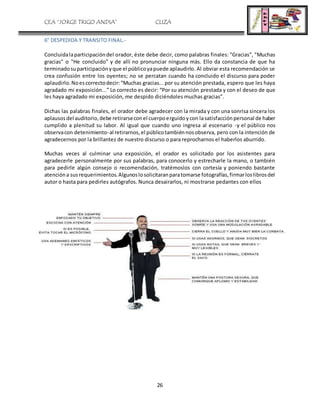 CEA “JORGE TRIGO ANDIA” CLIZA
26
6° DESPEDIDA Y TRANSITO FINAL.-
Concluidalaparticipacióndel orador, éste debe decir, como palabras finales: "Gracias", "Muchas
gracias" o "He concluido” y de allí no pronunciar ninguna más. Ello da constancia de que ha
terminadosuparticipaciónyque el públicoyapuede aplaudirlo. Al obviar esta recomendación se
crea confusión entre los oyentes; no se percatan cuando ha concluido el discurso para poder
aplaudirlo.Noescorrectodecir:“Muchas gracias...por su atención prestada, espero que les haya
agradado mi exposición...” Lo correcto es decir: “Por su atención prestada y con el deseo de que
les haya agradado mi exposición, me despido diciéndoles muchas gracias”.
Dichas las palabras finales, el orador debe agradecer con la mirada y con una sonrisa sincera los
aplausosdel auditorio,debe retirarseconel cuerpoerguidoycon lasatisfacciónpersonal de haber
cumplido a plenitud su labor. Al igual que cuando uno ingresa al escenario -y el público nos
observacon detenimiento-al retirarnos,el públicotambiénnosobserva, pero con la intención de
agradecernos por la brillantez de nuestro discurso o para reprocharnos el haberlos aburrido.
Muchas veces al culminar una exposición, el orador es solicitado por los asistentes para
agradecerle personalmente por sus palabras, para conocerlo y estrecharle la mano, o también
para pedirle algún consejo o recomendación, tratémoslos con cortesía y poniendo bastante
atencióna susrequerimientos.Algunoslosolicitaranparatomarse fotografías,firmarloslibrosdel
autor o hasta para pedirles autógrafos. Nunca desairarlos, ni mostrarse pedantes con ellos
 