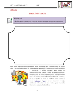 CEA “JORGE TRIGO ANDIA” CLIZA
27
Tema # 6
Medios de información
Estos medios engloban diversas tecnologías usadas usualmente para transmitir noticias de interés
social o noticias relevantes para un número elevado de personas, transmitidas de manera impersonal
y generalizada a muchos individuos. Estos medios de
comunicación a veces llamados "medios de información sociales"
también pueden ser usadas para mensajes que no necesariamente
sean la transmisión de novedades relacionadas con la actualidad,
por lo que pueden ser usados en una forma similar a como es
usada la historieta o el cineque si bien transmiten mensajes
socialmente relevantes, no son usados para novedades
informativas de la actualidad cotidiana.
ActividadN°1
-Mencionatodala informaciónque tienessobre losmediosde informaciónque conoces.
 