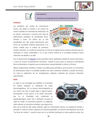 CEA “JORGE TRIGO ANDIA” CLIZA
28
Periódicos
Los periódicos son medios de comunicación
escrita, que deben su nombre a ser escritas de
manera periódica en intervalos de tiempo fijos. Así
los diarios, semanarios y anuarios eran tipos de
publicaciones periódicas de periodicidad diaria,
semanal y anual. Los diarios por su alta
periodicidad han sido usados básicamente para
temas de actualidad cotidiana básicamente y en
menor medida para el análisis de cuestiones
sociales relevantes. En cambio los semanarios se centran en algunos temas sociales relevantes que son
analizados en mayor profundidad y en el que muchos hechos de la actualidad cotidiana menos
relevantes son dejados a un lado.
Con el advenimiento de internet muchos periódicos fueron publicados también de manera electrónica,
a veces de manera exclusivamente electrónica. Aunque en gran parte se conservó la periodicidad
diaria, ofreciéndose en algunos casos actualizaciones cuya periodicidad es inferior a 24 horas.
Algunas publicaciones científicas, también son publicaciones periódicas, pero no están a la transmisión
de informaciones sobre la actualidad cotidiana sino sobre cuestiones científicas y sociales de interés,
así como la publicación de las investigaciones originales realizadas por personas altamente
especializadas.
Radio
La radio es una tecnología que posibilita la transmisión
de señales mediante la modulación de ondas
electromagnéticas. Por su alcance electromagnético le
era mucho más fácil el poder llegar a lugares lejanos.
Corresponden al tipo sonoro. Es un medio "solo-audio"
que en la actualidad está recobrando su
popularidad.Según Lamb, Hair y McDaniel, escuchar la
radio ha tenido un crecimiento paralelo a la población
sobre todo por su naturaleza inmediata, que engrana tan
bien con un estilo de vida rápido. Además, según los mencionados autores, los radioyentes tienden a
encender la radio de manera habitual y en horarios predecibles. Los horarios más populares son los de
"las horas de conducir", cuando los que van en su vehículo constituyen un vasto auditorio cautivo. Sus
ActividadN°2
-Realizaunacartografía del temaMediosde iformación.
 