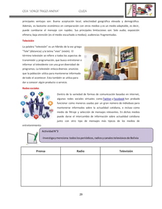 CEA “JORGE TRIGO ANDIA” CLIZA
29
principales ventajas son: Buena aceptación local; selectividad geográfica elevada y demográfica.
Además, es bastante económico en comparación con otros medios y es un medio adaptable, es decir,
puede cambiarse el mensaje con rapidez. Sus principales limitaciones son: Solo audio; exposición
efímera; baja atención (es el medio escuchado a medias); audiencias fragmentadas.
Televisión
La palabra "televisión" es un híbrido de la voz griega
"Tele" (distancia) y la latina "visio" (visión). El
término televisión se refiere a todos los aspectos de
transmisión y programación, que busca entretener e
informar al televidente con una gran diversidad de
programas. La televisión enlaza diversos anuncios
que la población utiliza para mantenerse informado
de todo el acontecer. Esta también se utiliza para
dar a conocer algún producto o servicio.
Redes sociales
Dentro de la variedad de formas de comunicación basadas en internet,
algunas redes sociales virtuales como Twitter y Facebook han probado
funcionar como maneras usadas por un gran número de individuos para
mantenerse informados sobre la actualidad cotidiana, e incluso como
medio de filtraje y selección de mensajes relevantes. En dichos medios
puede darse el intercambio de información sobre actualidad cotidiana
junto con otro tipo de mensajes más típicos de los medios de
entretenimiento.
Prensa Radio Televisión
ActividadN°3
-Investigaymenciona todoslosperiódicos,radiosycanalestelevisivosde Bolivia
 