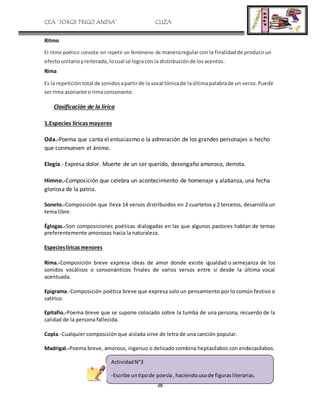 CEA “JORGE TRIGO ANDIA” CLIZA
38
Ritmo
El ritmo poético consiste en repetir un fenómeno de maneraregularcon la finalidadde producirun
efectounitarioyreiterado,locual se logracon la distribuciónde losacentos.
Rima
Es la repetición total de sonidosapartirde la vocal tónicade laúltimapalabrade un verso.Puede
serrima asonante o rimaconsonante.
Clasificación de la lírica
1.Especies líricas mayores
Oda.-Poema que canta el entusiasmo o la admiración de los grandes personajes o hecho
que conmueven el ánimo.
Elegía.- Expresa dolor. Muerte de un ser querido, desengaño amoroso, derrota.
Himno.-Composición que celebra un acontecimiento de homenaje y alabanza, una fecha
gloriosa de la patria.
Soneto.-Composición que lleva 14 versos distribuidos en 2 cuartetos y 2 tercetos, desarrolla un
tema libre.
Églogas.-Son composiciones poéticas dialogadas en las que algunos pastores hablan de temas
preferentemente amorosos hacia la naturaleza.
Especieslíricasmenores
Rima.-Composición breve expresa ideas de amor donde existe igualdad o semejanza de los
sonidos vocálicos o consonánticos finales de varios versos entre sí desde la última vocal
acentuada.
Epigrama.-Composición poética breve que expresa solo un pensamiento por lo común festivo o
satírico.
Epitafio.-Poema breve que se supone colocado sobre la tumba de una persona, recuerdo de la
calidad de la persona fallecida.
Copla.-Cualquier composición que aislada sirve de letra de una canción popular.
Madrigal.-Poema breve, amoroso, ingenuo o delicado combina heptasílabos con endecasílabos.
ActividadN°3
-Escribe untipode poesía, haciendousode figurasliterarias.
 