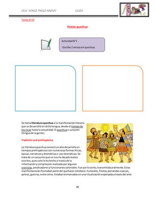 CEA “JORGE TRIGO ANDIA” CLIZA
39
Tema # 10
Poesia quechua
Se llamaliteratura quechua a la manifestaciónliteraria
que se desarrollóendichalengua,desde el tiempode
losincas hastala actualidad.El quechuao runasimi
(lenguade lagente)
Tradición oral prehispánica
La literaturaquechuaconocióunaltodesarrolloen
tiemposprehispánicosconnumerosasformaslíricas,
épicas,narrativasydramáticaso casi dramáticas.Se
trata de unconjunto que no nosha dejadotextos
escritos,puessololohahechoa travésde la
informaciónycompilaciónrealizadaporalgunos
cronistas,predicadoresyfuncionarioscoloniales.Fue porlotanto,transmitidaoralmente.Estas
manifestacionesformabanparte del quehacercotidiano.Funerales,fiestas,parrandasnupcias,
peleas,guerras,entre otros.Estabanenmarcadasenunaritualizaciónexpresadaatravésdel arte.
ActividadN°1
-Escribe 2 versosenquechua.
 