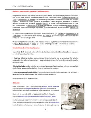 CEA “JORGE TRIGO ANDIA” CLIZA
40
Literatura quechua en la época de la colonia española
Los primeros autores que usaron el quechua por lo menos parcialmente y fijaron las tradiciones
oral en sus obras escritas, sobre todo en traducción castellana, fueron Felipe Guaman Poma de
Ayala y Garcilaso Inca de la Vega. Para escribir el quechua se usaron modificaciones del alfabeto
español. Casi todos los textos quechuas de esta época fueron religiosos, entre ellos la Doctrina
cristiana en castellano, quechua, aymara y puquina, el primer libro impreso en el Perú en 1584.
Una excepción fue el manuscrito de Huarochirí escrito por encargo del obispo Francisco de Ávila
para luchar contra la idolatría y el paganismo, que contiene mitos recopilados en la provincia de
Huarochirí.
En la Colonia fueron también escritos los dramas anónimos Apu Ollantay, la Tragedia del fin de
Atahualpa y una elaboración dramática del Hijo pródigo, que fueron representados en el teatro
del Cusco a inicios del siglo XVIII.
Un poeta importante que luchó por la independencia y cayó en el combate contra los españoles
fue Juan Wallparrimachi de Potosí, que pese a ser bilingüe escribió solamente en quechua.
Características de la literatura Quechua
- Anónima- Oral: Noexistíaautordefinido. Laliteraturaera mantenidapor la tradición oral, pues
no existía la escritura fonética.
- Agrarista Colectiva: La base económica del Imperio Incaico fue la agricultura. Por ello las
actividadesderivadasde la agricultura y la ganadería constituian la fuente de inspiración para las
composiciones.
-Musicalidad y Danza: Durante las ceremonias, la coreografía era variada; ella era acompañada
por la flauta, la quena, el pinkullo,la tinya, el huancar y los pututos.
- Panteísmo-CosmogónicoReligioso:El congénitopanteísmodel indio se adhiere con tal fuerza a
la tierra sobre la cual se mueve, que hace imposible separarlos.
Representantes de la lírica quechua:
Jesús Lara
(1898, 1 de enero - 1980, 6 de septiembre), escritor, poeta,novelista,
lingüistaquechua, indigenista,periodistaypolíticoboliviano.Fue
miembrode laUniónNacional de PoetasyEscritoresde Cochabamba.
Nacióel 1 de enerode 1898 enla poblaciónde Muela(hoyVilla
Rivero), ProvinciaPunata,Departamentode Cochabamba,Bolivia.
Realizólosestudiosde nivel primarioenlamismapoblacióndonde
nació,y losestudiosde nivel secundariosenlaciudaddeCochabamba.
Sus inclinacionesalaliteraturase manifestarondesdemuytemprana
 