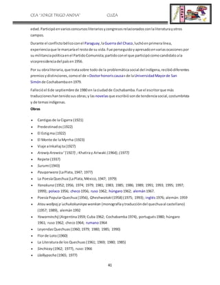 CEA “JORGE TRIGO ANDIA” CLIZA
41
edad.Participóenvariosconcursosliterariosycongresosrelacionadosconlaliteraturayotros
campos.
Durante el conflictobélicoconel Paraguay,laGuerra del Chaco,luchóenprimeralínea,
experienciaque le marcaríael restode su vida.Fue perseguidoyapresadoenvariasocasionespor
su militanciapolíticaenel PartidoComunista;partidoconel que participócomocandidatoala
vicepresidenciadel paísen1956.
Por su obraliteraria,que tratasobre todo de la problemáticasocial del indígena,recibiódiferentes
premiosydistinciones,comoel de «Doctorhonoriscausa» de laUniversidadMayorde San
Simónde Cochabambaen1979.
Fallecióel 6de septiembre de 1980 en laciudadde Cochabamba.Fue el escritorque más
traduccioneshantenidosus obras;y las novelas que escribiósonde tendenciasocial,costumbrista
y de temasindígenas.
Obras
 Cantigasde la Cigarra (1921)
 Predestinados(1922)
 El Estigma (1922)
 El Monte de laMyrrha (1923)
 Viaje aInkallaj ta(1927)
 Arawiy Arawicu''(1927) ; Khatiray Ariwaki (1964); (1977)
 Repete (1937)
 Surumi(1943)
 Pauqarwara (LaPlata,1947; 1977)
 La PoesíaQuechua(LaPlata,México,1947; 1979)
 Yanakuna (1952; 1956; 1974; 1979; 1981; 1983; 1985; 1986; 1989; 1991; 1993; 1995; 1997;
1999); polaco 1956; checo1956; ruso 1962; húngaro1962; alemán1967.
 PoesíaPopularQuechua(1956), Qheshwataki(1958) (1975; 1993); inglés1976; alemán:1959
 Atau wallpaj p´uchukakuninpa wankan (monografíaytraduccióndel quechuaal castellano)
(1957; 1989), alemán1992
 Yawarninchij (Argentina1959; Cuba 1962; Cochabamba1974), portugués1980; húngaro
1961; ruso 1962; checo1964; rumano1964
 LeyendasQuechuas(1960; 1979; 1980; 1985; 1990)
 Florde Loto(1960)
 La Literaturade losQuechuas(1961; 1969; 1980; 1985)
 Sinchicay (1962; 1977), ruso:1966
 Llalliypacha (1965; 1977)
 