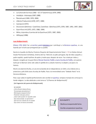 CEA “JORGE TRIGO ANDIA” CLIZA
42
 La Culturade losIncas (1966 – 67; El Tawantinsuyu1974; 1990)
 Inkallajta - Inkaraqay (1967;1988)
 Ñancahuazú(1969; 1970; 2004)
 Ullanta (Traducción) (1970; 1977; 1989)
 Sujnapura (1971)
 DiccionarioQhëshwa- Castellano,Castellano - Qhëshwa(1971; 1978; 1987; 1991; 1997; 2001)
 Guerrillero Inti(1971; 1972; 1980; 1994)
 Mitos,LeyendasyCuentosde losQuechuas(1973, 1987; 2003)
 Wiñaypaj (1986)
Juan Wallparrimachi
(Potosí, 1793- 1814) fue un escritor y poeta bolividano que contribuyó a la literatura quechua, es una
leyenda por la lucha que protagonizó por su pueblo.
Nació en el pueblo de Macha, Provincia Chayanta del Departamentode Potosí 1.793 en Bolivia (Actual:
Estado Plurinacional de Bolivia), América del Sur. Nieto de un judío portugués, hijo de india cusqueña y
padre español, quedó huérfano de padre y madre poco después de nacer. Fue criado por indios y
después recogido por los guerrilleros Manuel Ascensio Padilla y Juana Azurduy de Padilla, con quienes
luchó por la libertad. Como sólo sabía el apellido de su abuelo materno, lo adoptó y así pasó a la
historia.
Murió a la edad de 20 años, en una de las batallas de la Independencia en 1814, a las órdenes de su
protectora y jefa Doña Juana Azurduy de Padilla. Paso a la inmortalidad como "Soldado Poeta" en la
literatura Boliviana.
Pese a que sabía el español perfectamente solo escribió en quechua, tampoco manejó otra arma que la
honda indígena. La obra dedicada a este tema es "12 Poemas de Wallparimachi]"
(Un fragmento del poema de Wallparimachi)
MI MADRE
¿Ima phuyun jaqay phuyu,
Yanayasqaj wasaykamun?
Mamaypaj waqayninchari
Paraman tukuspa jamun.
¿Qué nube puede ser aquella nube
Que obscurecida se aproxima?
Será tal vez el llanto de mi madre
Que viene en lluvia convertido.
ActividadN°2
-Realizaunesquemadel tema.
-Escribe unapoesíaen quechua.
 