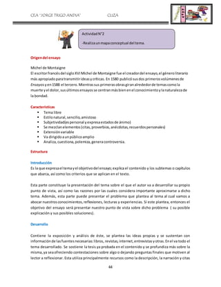 CEA “JORGE TRIGO ANDIA” CLIZA
44
Origendel ensayo
Michel de Montaigne
El escritorfrancésdel sigloXVIMichel de Montaigne fue el creadordel ensayo,el géneroliterario
más apropiadoparatransmitirideasycríticas. En 1580 publicósusdos primerosvolúmenesde
Ensayos yen1588 el tercero.Mientrassus primerasobrasgiranalrededorde temascomola
muerte yel dolor,susúltimosensayosse centranmásbienenel conocimientoylanaturalezade
la bondad.
Características
 Tema libre
 Estilonatural,sencillo,amistoso
 Subjetividad(espersonal yexpresaestadosde ánimo)
 Se mezclanelementos(citas,proverbios,anécdotas,recuerdospersonales)
 Extensiónvariable
 Va dirigidoaunpúblicoamplio
 Analiza,cuestiona,polemiza,generacontroversia.
Estructura
Introducción
Es la que expresael temayel objetivodel ensayo;explica el contenido y los subtemas o capítulos
que abarca, así como los criterios que se aplican en el texto.
Esta parte constituye la presentación del tema sobre el que el autor va a desarrollar su propio
punto de vista, así como las razones por las cuales considera importante aproximarse a dicho
tema. Además, esta parte puede presentar el problema que plantea al tema al cual vamos a
abocar nuestrosconocimientos,reflexiones, lecturas y experiencias. Si este plantea, entonces el
objetivo del ensayo será presentar nuestro punto de vista sobre dicho problema ( su posible
explicación y sus posibles soluciones).
Desarrollo
Contiene la exposición y análisis de éste, se plantea las ideas propias y se sustentan con
informaciónde lasfuentesnecesarias:libros, revistas,internet,entrevistasyotras.Enel va todo el
tema desarrollado. Se sostiene la tesis ya probada en el contenido y se profundiza más sobre la
misma,ya seaofreciendo contestaciones sobre algo o dejando preguntas finales que motiven al
lector a reflexionar. Esta utiliza principalmente recursos como la descripción, la narración y citas
ActividadN°2
-Realizaunmapaconceptual del tema.
 