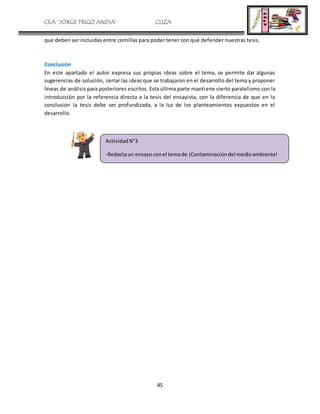 CEA “JORGE TRIGO ANDIA” CLIZA
45
que deben ser incluidas entre comillas para poder tener con qué defender nuestras tesis.
Conclusión
En este apartado el autor expresa sus propias ideas sobre el tema, se permite dar algunas
sugerencias de solución, cerrar las ideas que se trabajaron en el desarrollo del tema y proponer
líneas de análisis para posteriores escritos. Esta última parte mantiene cierto paralelismo con la
introducción por la referencia directa a la tesis del ensayista, con la diferencia de que en la
conclusión la tesis debe ser profundizada, a la luz de los planteamientos expuestos en el
desarrollo.
ActividadN°3
-Redactaun ensayoconel temade ¡Contaminacióndel medioambiente!
 