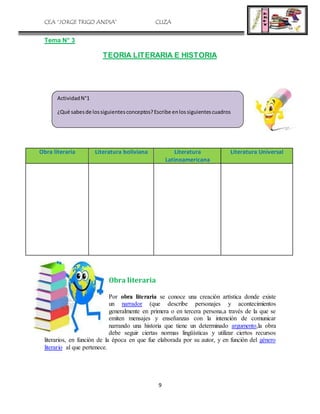 CEA “JORGE TRIGO ANDIA” CLIZA
9
Tema N° 3
TEORIA LITERARIA E HISTORIA
Obra literaria Literatura boliviana Literatura
Latinoamericana
Literatura Universal
Obra literaria
Por obra literaria se conoce una creación artística donde existe
un narrador (que describe personajes y acontecimientos
generalmente en primera o en tercera persona,a través de la que se
emiten mensajes y enseñanzas con la intención de comunicar
narrando una historia que tiene un determinado argumento,la obra
debe seguir ciertas normas lingüísticas y utilizar ciertos recursos
literarios, en función de la época en que fue elaborada por su autor, y en función del género
literario al que pertenece.
ActividadN°1
¿Qué sabesde lossiguientesconceptos?Escribe enlossiguientescuadros
 