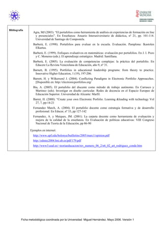 Ficha metodológica coordinada por la Universidad Miguel Hernández. Mayo 2006. Versión 1
Bibliografía
Agra, MJ (2003). “El portafolios como herramienta de análisis en experiencias de formación on line
y presenciales”. En Enseñanza: Anuario Interuniversitario de didáctica, nº 21, pp. 101-114.
Universidad de Santiago de Compostela.
Barberà, E. (1998). Portafolios para evaluar en la escuela. Evaluación. Pamplona: Ikastolen
Elkartea.
Barberà, E. (1999). Enfoques evaluativos en matemáticas: evaluación por portafolios. En J. I. Pozo
y C. Monereo (eds.). El aprendizaje estratégico. Madrid: Santillana.
Barberà, E. (2005). La evaluación de competencias complejas: la práctica del portafolio. En
Educere La Revista Venezolana de Educación, año 9, nº 31.
Barnett, B. (1995). Portfolios in educational leadership programs: from theory to practice.
Innovative Higher Education, 1 (19), 197-206.
Barrett, H. y WilkersonJ J. (2004). Conflicting Paradigms in Electronic Portfolio Approacches.
[Disponible en: http://electronicportfolios.org/
Bia, A. (2005). El portafolio del discente como método de trabajo autónomo. En Carrasco y
Martinez (eds). Investigar en diseño curricular. Redes de docencia en el Espacio Europeo de
Educación Superior. Universidad de Alicante: Marfil.
Barret, H. (2000): “Create your own Electronic Porfolio. Learning &leading with technology Vol
27, 7, pp-14-21
Fernandez March, A. (2004). El portafolio docente como estrategia formativa y de desarrollo
profesional. En Educar, nº 33, pp 127-142
Fernandez, A. y Maiques, JM. (2001). La carpeta docente como herramienta de evaluación y
mejora de la calidad de la enseñanza. En Evaluación de políticas educativas: VIII Congreso
Nacional de Teoría de la Educación, pp 86-90
Ejemplos en internet:
http://www.upf.edu/bolonya/butlletins/2005/marc1/opinion.pdf
http://edutec2004.lmi.ub.es/pdf/179.pdf
http://www3.usal.es/~teoriaeducacion/rev_numero_06_2/n6_02_art_rodriguez_conde.htm
 