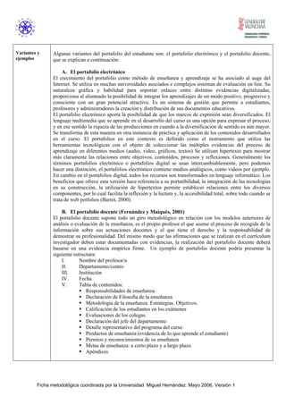 Ficha metodológica coordinada por la Universidad Miguel Hernández. Mayo 2006. Versión 1
Variantes y
ejemplos
Algunas variantes del portafolio del estudiante son: el portafolio electrónico y el portafolio docente,
que se explican a continuación:
A. El portafolio electrónico
El crecimiento del portafolio como método de enseñanza y aprendizaje se ha asociado al auge del
Internet. Se utiliza en muchas universidades asociados e complejos sistemas de evaluación on line. Su
naturaleza gráfica y habilidad para soportar enlaces entre distintas evidencias digitalizadas,
proporciona al alumnado la posibilidad de integrar los aprendizajes de un modo positivo, progresivo y
consciente con un gran potencial atractivo. Es un sistema de gestión que permite a estudiantes,
profesores y administradores la creación y distribución de sus documentos educativos.
El portafolio electrónico aporta la posibilidad de que los marcos de expresión sean diversificados. El
lenguaje multimedia que se aprende en el desarrollo del curso es una opción para expresar el proceso,
y en ese sentido la riqueza de las producciones en cuando a la diversificación de sentido es aún mayor.
Se transforma de esta manera en otra instancia de práctica y aplicación de los contenidos desarrollados
en el curso. El portafolios en este contexto es definido como el instrumento que utiliza las
herramientas tecnológicas con el objeto de coleccionar las múltiples evidencias del proceso de
aprendizaje en diferentes medios (audio, video, gráficos, textos) Se utilizan hipertexto para mostrar
más claramente las relaciones entre objetivos, contenidos, procesos y reflexiones. Generalmente los
términos portafolios electrónico o portafolios digital se usan intercambiablemente, pero podemos
hacer una distinción, el portafolios electrónico contiene medios analógicos, como videos por ejemplo.
En cambio en el portafolios digital, todos los recursos son transformados en lenguaje informático. Los
beneficios que ofrece esta versión hace referencia a su portatibilidad, la integración de las tecnologías
en su construcción, la utilización de hipertextos permite establecer relaciones entre los diversos
componentes, por lo cual facilita la reflexión y la lectura y, la accesibilidad total, sobre todo cuando se
trata de web potfolios (Barret, 2000).
B. El portafolio docente (Fernández y Maiqués, 2001)
El portafolio docente supone todo un giro metodológico en relación con los modelos anteriores de
análisis o evaluación de la enseñanza, es el propio profesor el que asume el proceso de recogida de la
información sobre sus actuaciones docentes y el que tiene el derecho y la responsabilidad de
demostrar su profesionalidad. Del mismo modo que las afirmaciones que se realizan en el currículum
investigador deben estar documentadas con evidencias, la realización del portafolio docente deberá
basarse en una evidencia empírica firme. Un ejemplo de portafolio docente podría presentar la
siguiente estructura:
I. Nombre del profesor/a
II. Departamento/centro
III. Institución
IV. Fecha
V. Tabla de contenidos:
Responsabilidades de enseñanza
Declaración de Filosofía de la enseñanza
Metodología de la enseñanza. Estrategias. Objetivos.
Calificación de los estudiantes en los exámenes
Evaluaciones de los colegas.
Declaración del jefe del departamento
Detalle representativo del programa del curso
Productos de enseñanza (evidencia de lo que aprende el estudiante)
Premios y reconocimientos de su enseñanza
Metas de enseñanza: a corto plazo y a largo plazo.
Apéndices
 