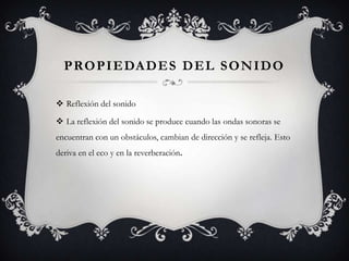 P RO P I E DA D E S D E L S O N I D O

 Reflexión del sonido

 La reflexión del sonido se produce cuando las ondas sonoras se
encuentran con un obstáculos, cambian de dirección y se refleja. Esto
deriva en el eco y en la reverberación.
 
