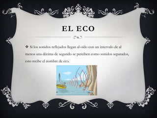 EL ECO

 Si los sonidos reflejados llegan al oído con un intervalo de al
menos una décima de segundo se perciben como sonidos separados,
esto recibe el nombre de eco.
 