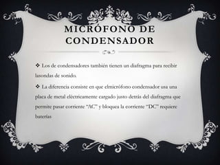 MICRÓFONO DE
             CONDENSADOR

 Los de condensadores también tienen un diafragma para recibir
lasondas de sonido.

 La diferencia consiste en que elmicrófono condensador usa una
placa de metal eléctricamente cargado justo detrás del diafragma que
permite pasar corriente “AC” y bloquea la corriente “DC” requiere
baterías
 