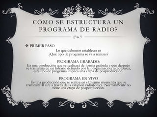 C Ó M O S E E S T RU C T U R A U N
      P RO G R A M A D E R A D I O ?

 PRIMER PASO
                 Lo que debemos establecer es
              ¿Qué tipo de programa se va a realizar?
                      PROGRAMA GRABADO:
 Es una producción que se realizará de forma grabada y que después
se trasmitirá en un horario definido por la programación radiofónica,
      este tipo de programa implica una etapa de posproducción.
                        PROGRAMA EN VIVO
   Es una producción que se realiza en el mismo momento que se
transmite al aire a través de la estación radiofónica. Normalmente no
                   tiene una etapa de posporducción.
 