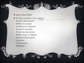    SEGUNDO PASO
   Se deben establecer estos aspectos:
-   Nombre del programa.
-   Definir el concepto.
-   Establecer los objectivos
-   Tiempo de duración
-   Horario de transmisión
-   Público al que va dirigido
-   Secciones del programa
-   Locutores
-   Colaboradores
-   Publicidad
 