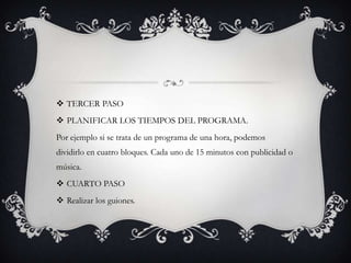  TERCER PASO
 PLANIFICAR LOS TIEMPOS DEL PROGRAMA.
Por ejemplo si se trata de un programa de una hora, podemos
dividirlo en cuatro bloques. Cada uno de 15 minutos con publicidad o
música.
 CUARTO PASO
 Realizar los guiones.
 