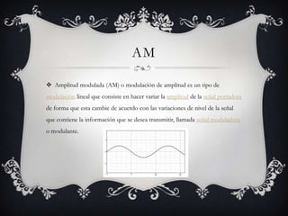 AM

 Amplitud modulada (AM) o modulación de amplitud es un tipo de
modulación lineal que consiste en hacer variar la amplitud de la señal portadora
de forma que esta cambie de acuerdo con las variaciones de nivel de la señal
que contiene la información que se desea transmitir, llamada señal moduladora
o modulante.
 