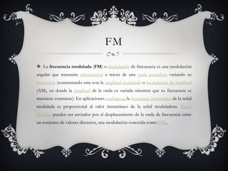 FM

 La frecuencia modulada (FM) o modulación de frecuencia es una modulación
angular que transmite información a través de una onda portadora variando su
frecuencia (contrastando esta con la amplitud modulada o modulación de amplitud
(AM), en donde la amplitud de la onda es variada mientras que su frecuencia se
mantiene constante). En aplicaciones analógicas, la frecuencia instantánea de la señal
modulada es proporcional al valor instantáneo de la señal moduladora. Datos
digitales pueden ser enviados por el desplazamiento de la onda de frecuencia entre
un conjunto de valores discretos, una modulación conocida como FSK.
 