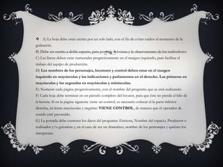  A) La hoja debe estar escrita por un solo lado, con el fin de evitar ruidos al momento de la
grabación.
B) Debe ser escrito a doble espacio, para permitir la lectura y la observaciones de los realizadores.
C) Las líneas deben estar numeradas progresivamente en el margen izquierdo, para facilitar el
trabajo del equipo de producción.
D) Los nombres de los personajes, locutores y control deben estar en el margen
izquierdo en mayúsculas y las indicaciones y parlamentos en el derecho. Las primeras en
mayúsculas y las segundas en mayúsculas y minúsculas.
E) Numerar cada página progresivamente, con el nombre del programa que se está realizando.
F) Cada hoja debe terminar en un párrafo completo del locutor, para que éste no pierda el hilo de
la lectura. Si en la página siguiente viene un control, es necesario colocar el la parte inferior
derecha, en letras mayúsculas y negritas: VIENE CONTROL, de manera que el operador de
sonido esté prevenido.
G) La portada debe contener los datos del programa: Emisora, Nombre del espacio, Productor o
realizador y/o guionista y, en el caso de ser un dramático, nombre de los personajes y quiénes los
interpretan.
 
