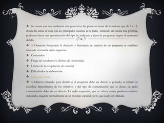  Se cuenta con una audiencia más general en las primeras horas de la mañana que de 9 a 13,
donde las amas de casa son las principales usuarias de la radio. Teniendo en cuenta esta premisa,
podemos hacer una aproximación del tipo de audiencia y tipos de programas según el momento
del día.
 3. Duración/frecuencia: la duración y frecuencia de emisión de un programa se establece
teniendo en cuenta varios aspectos:
 Contenidos.
 Fatiga del conductor/a (límites de creatividad).
 Límites de la recopilación de material.
 Dificultades de elaboración.
 Fatiga del oyente
 4. Directo/enlatado: para decidir si el programa debe ser directo o grabado, el criterio se
establece dependiendo de los objetivos y del tipo de comunicación que se desea. La radio
comunicación debe ser en directo. La radio expresión, que se ofrece como producto artístico
elaborado, requiere normalmente de un montaje especial por lo que suele ser enlatada.
 