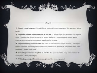  Intenta evocar imágenes. La capacidad del sonido para evocar imágenes es algo que nunca se debe
perder.

 Repite las palabras importantes más de una vez. La radio es fugaz. No permanece. No se puede
volver a consultar. Las fechas, las marcas, los lugares, teléfonos… son términos que merece la pena
repetir al menos un par de veces para que la audiencia los recuerde.

 Separa el mensaje en varias cuñas. Las cuñas no son demasiado caras de producir y son mejores
cuando son cortas. Si tienes algo más complejo que contar que lo que cabe en 30 segundos utiliza varias
situaciones y redacta varias cuñas.

 Los diálogos funcionan muy bien en la radio. Haz que sean creíbles. Juega con el contraste de
voces (chico y chica, por ejemplo).

 Utiliza juegos de palabras, chistes y sorpresas. Para eso te pagan, ¿no?
 