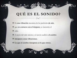 QUÉ ES EL SONIDO ?

 Es una vibración mecánica de las partículas de aire,

 que en contacto con el tímpano, se transmite al

 oído.

 A través del oído interno y el nervio auditivo el cerebro

 interpreta estas vibraciones.

 Lo que el cerebro interpreta es lo que oímos.
 