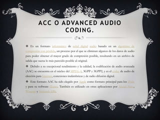 A C C O A D VA N C E D A U D I O
                   CODING.

 Es un formato informático de señal digital audio basado en un algoritmo de
compresión con pérdida, un proceso por el que se eliminan algunos de los datos de audio
para poder obtener el mayor grado de compresión posible, resultando en un archivo de
salida que suena lo más parecido posible al original.
 Debido a su excepcional rendimiento y la calidad, la codificación de audio avanzada
(AAC) se encuentra en el núcleo del MPEG-4, 3GPP y 3GPP2, y es el códec de audio de
elección para Internet, conexiones inalámbricas y de radio difusión digital.
 Este formato AAC ha sido elegido por Apple como formato principal para los iPods
y para su software iTunes. También es utilizado en otras aplicaciones por Ahead Nero,
Winamp y Nintendo DSi.
 