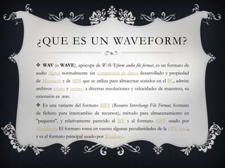 ¿QUE ES UN WAVEFORM?

 WAV (o WAVE), apócope de WAVEform audio file format, es un formato de
audio digital normalmente sin compresión de datos desarrollado y propiedad
de Microsoft y de IBM que se utiliza para almacenar sonidos en el PC, admite
archivos mono y estéreo a diversas resoluciones y velocidades de muestreo, su
extensión es .wav.
 Es una variante del formato RIFF (Resource Interchange File Format, formato
de fichero para intercambio de recursos), método para almacenamiento en
"paquetes", y relativamente parecido al IFF y al formato AIFF usado por
Macintosh. El formato toma en cuenta algunas peculiaridades de la CPU Intel,
y es el formato principal usado por Windows.
 