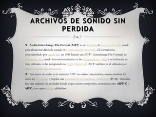 ARCHIVOS DE SONIDO SIN
           PERDIDA

 Audio Interchange File Format (AIFF) es un estándar de formato de audio usado
para almacenar datos de sonido en computadoras personales. El formato fue
codesarrollado por Apple Inc. en 1988 basado en el IFF1 (Interchange File Format) de
Electronic Arts, usado internacionalmente en las computadoras Amiga y actualmente es
muy utilizado en las computadoras Apple Macintosh. AIFF también es el utilizado por
Silicon Graphics Incorporated.
 Los datos de audio en el estándar AIFF no están comprimidos, almacenándose los
datos en big-endian y emplea una modulación por impulsos codificados (PCM). También
hay una variante del estándar donde sí que existe compresión, conocida como AIFF-C o
AIFC, con varios códecs definidos.
 