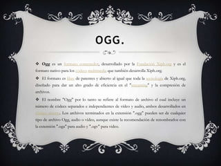 OGG.
 Ogg es un formato contenedor, desarrollado por la Fundación Xiph.org y es el
formato nativo para los códecs multimedia que también desarrolla Xiph.org.
 El formato es libre de patentes y abierto al igual que toda la tecnología de Xiph.org,
diseñado para dar un alto grado de eficiencia en el "streaming" y la compresión de
archivos.
 El nombre "Ogg" por lo tanto se refiere al formato de archivo el cual incluye un
número de códecs separados e independientes de vídeo y audio, ambos desarrollados en
código abierto. Los archivos terminados en la extensión ".ogg" pueden ser de cualquier
tipo de archivo Ogg, audio o vídeo, aunque existe la recomendación de renombrarlos con
la extensión ".oga" para audio y ".ogv" para video.
 