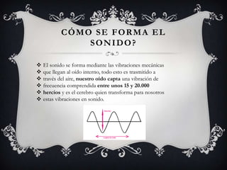 CÓMO SE FORMA EL
                SONIDO?

   El sonido se forma mediante las vibraciones mecánicas
   que llegan al oído interno, todo esto es trasmitido a
   través del aire, nuestro oído capta una vibración de
   frecuencia comprendida entre unos 15 y 20.000
   hercios y es el cerebro quien transforma para nosotros
   estas vibraciones en sonido.
 
