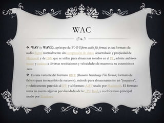 WAC
 WAV (o WAVE), apócope de WAVEform audio file format, es un formato de
audio digital normalmente sin compresión de datos desarrollado y propiedad de
Microsoft y de IBM que se utiliza para almacenar sonidos en el PC, admite archivos
mono y estéreo a diversas resoluciones y velocidades de muestreo, su extensión es
.wav.
 Es una variante del formato RIFF (Resource Interchange File Format, formato de
fichero para intercambio de recursos), método para almacenamiento en "paquetes",
y relativamente parecido al IFF y al formato AIFF usado por Macintosh. El formato
toma en cuenta algunas peculiaridades de la CPU Intel, y es el formato principal
usado por Windows.
 